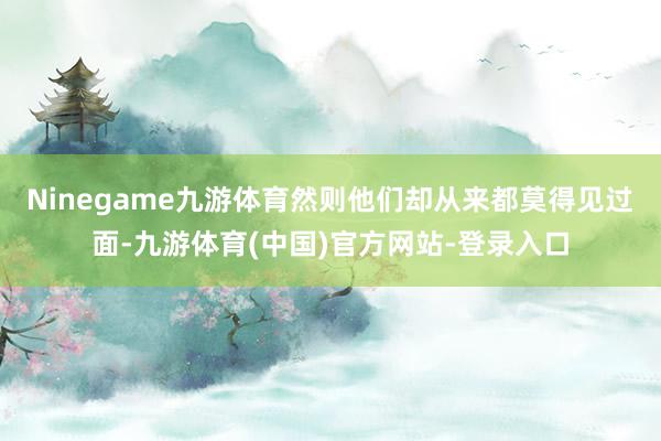 Ninegame九游体育然则他们却从来都莫得见过面-九游体育(中国)官方网站-登录入口