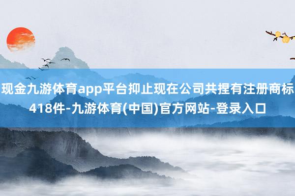 现金九游体育app平台抑止现在公司共捏有注册商标418件-九游体育(中国)官方网站-登录入口