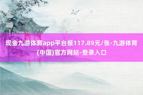 现金九游体育app平台报117.89元/张-九游体育(中国)官方网站-登录入口