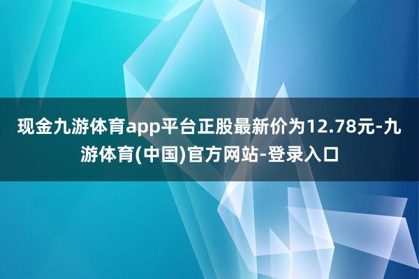 现金九游体育app平台正股最新价为12.78元-九游体育(中国)官方网站-登录入口