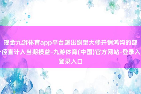 现金九游体育app平台超出瞻望大修开销鸿沟的部分径直计入当期损益-九游体育(中国)官方网站-登录入口