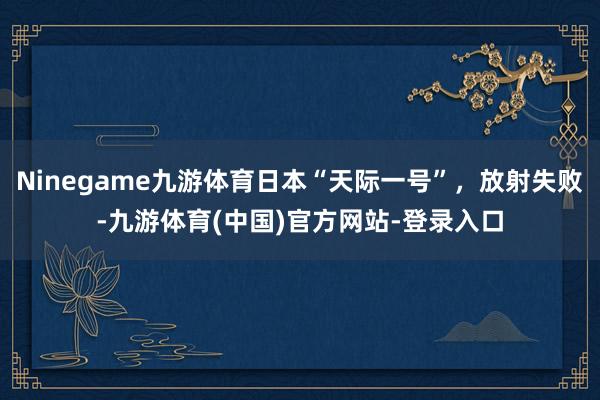 Ninegame九游体育日本“天际一号”，放射失败-九游体育(中国)官方网站-登录入口