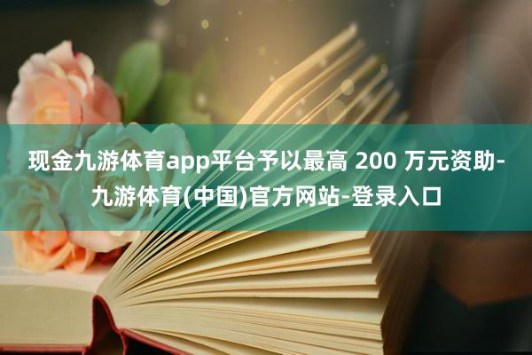 现金九游体育app平台予以最高 200 万元资助-九游体育(中国)官方网站-登录入口