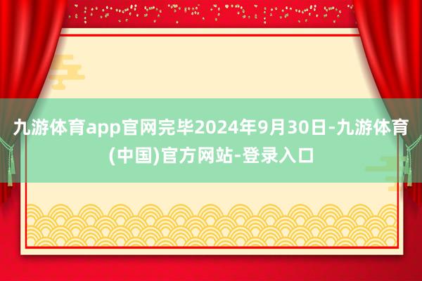 九游体育app官网完毕2024年9月30日-九游体育(中国)官方网站-登录入口
