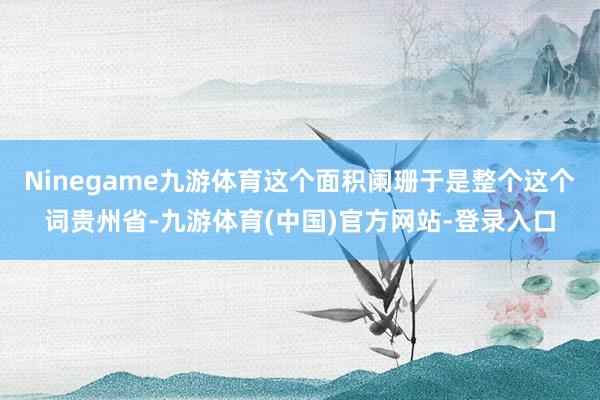 Ninegame九游体育这个面积阑珊于是整个这个词贵州省-九游体育(中国)官方网站-登录入口