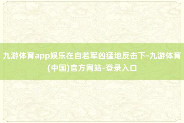 九游体育app娱乐在自若军凶猛地反击下-九游体育(中国)官方网站-登录入口