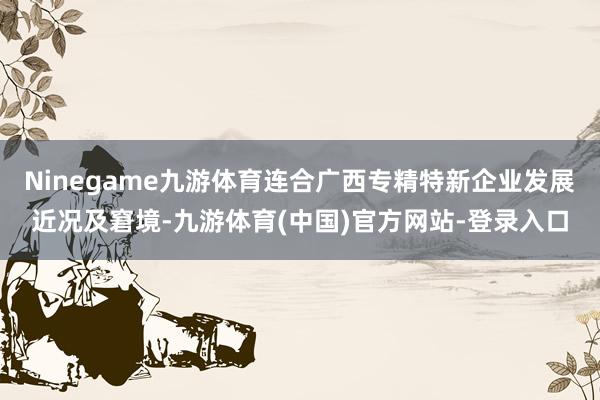 Ninegame九游体育连合广西专精特新企业发展近况及窘境-九游体育(中国)官方网站-登录入口