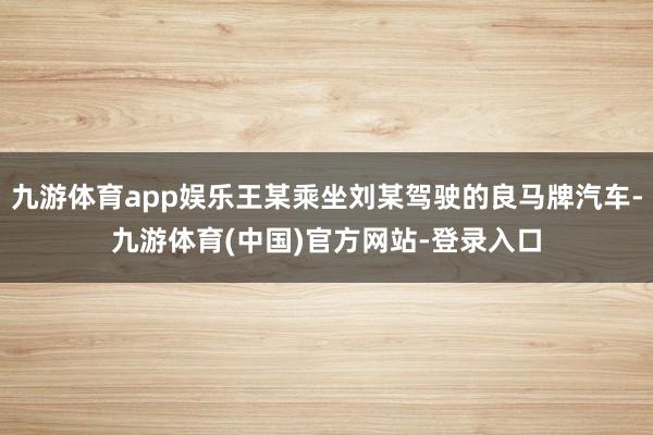 九游体育app娱乐王某乘坐刘某驾驶的良马牌汽车-九游体育(中国)官方网站-登录入口