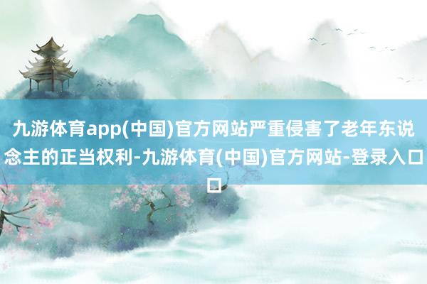 九游体育app(中国)官方网站严重侵害了老年东说念主的正当权利-九游体育(中国)官方网站-登录入口