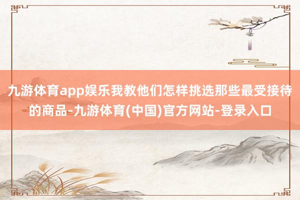 九游体育app娱乐我教他们怎样挑选那些最受接待的商品-九游体育(中国)官方网站-登录入口