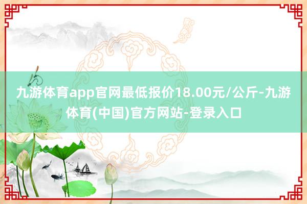 九游体育app官网最低报价18.00元/公斤-九游体育(中国)官方网站-登录入口