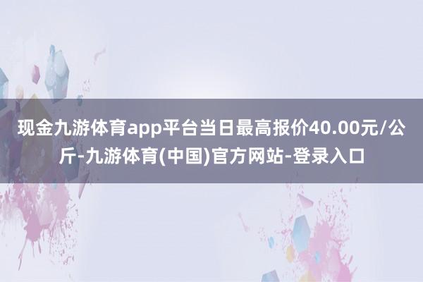 现金九游体育app平台当日最高报价40.00元/公斤-九游体育(中国)官方网站-登录入口