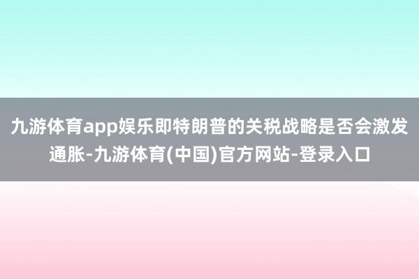九游体育app娱乐即特朗普的关税战略是否会激发通胀-九游体育(中国)官方网站-登录入口
