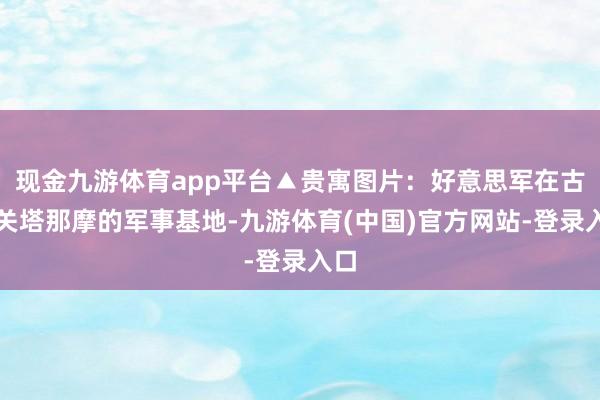 现金九游体育app平台▲贵寓图片：好意思军在古巴关塔那摩的军事基地-九游体育(中国)官方网站-登录入口
