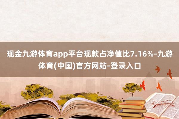 现金九游体育app平台现款占净值比7.16%-九游体育(中国)官方网站-登录入口