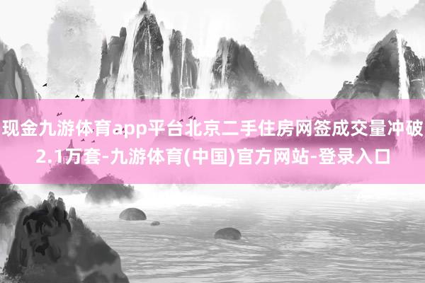 现金九游体育app平台北京二手住房网签成交量冲破2.1万套-九游体育(中国)官方网站-登录入口