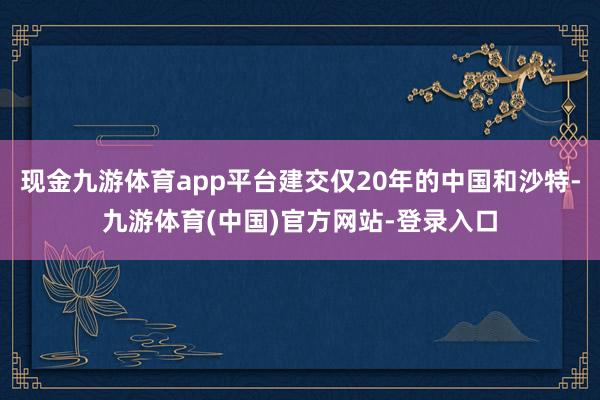 现金九游体育app平台建交仅20年的中国和沙特-九游体育(中国)官方网站-登录入口