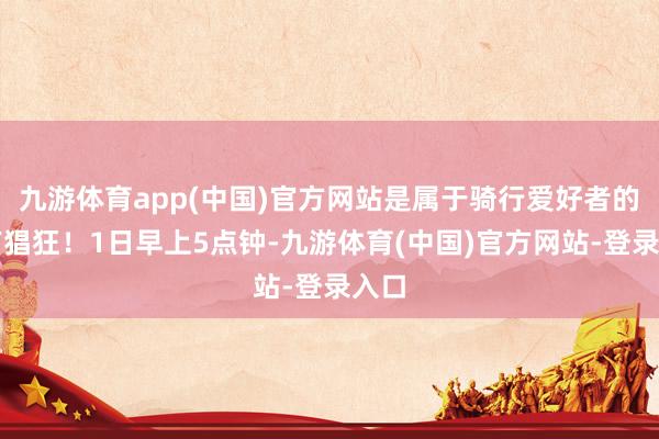 九游体育app(中国)官方网站是属于骑行爱好者的专有猖狂！1日早上5点钟-九游体育(中国)官方网站-登录入口