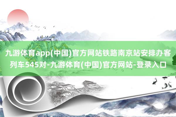 九游体育app(中国)官方网站铁路南京站安排办客列车545对-九游体育(中国)官方网站-登录入口