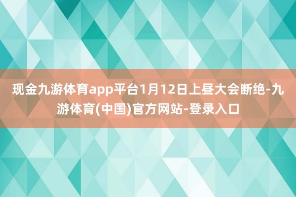 现金九游体育app平台1月12日上昼大会断绝-九游体育(中国)官方网站-登录入口