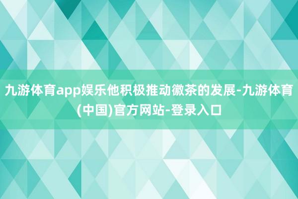 九游体育app娱乐他积极推动徽茶的发展-九游体育(中国)官方网站-登录入口