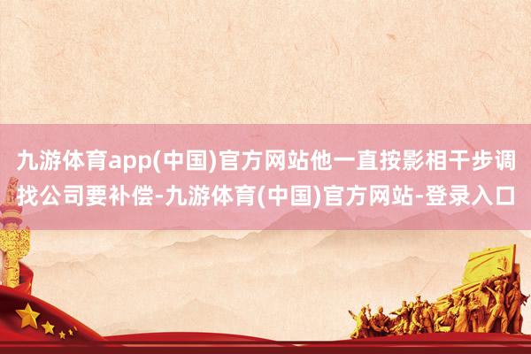 九游体育app(中国)官方网站他一直按影相干步调找公司要补偿-九游体育(中国)官方网站-登录入口