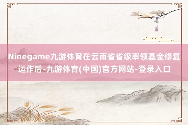 Ninegame九游体育在云南省省级率领基金修复运作后-九游体育(中国)官方网站-登录入口