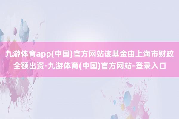 九游体育app(中国)官方网站该基金由上海市财政全额出资-九游体育(中国)官方网站-登录入口