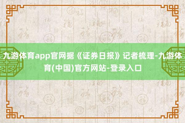 九游体育app官网据《证券日报》记者梳理-九游体育(中国)官方网站-登录入口