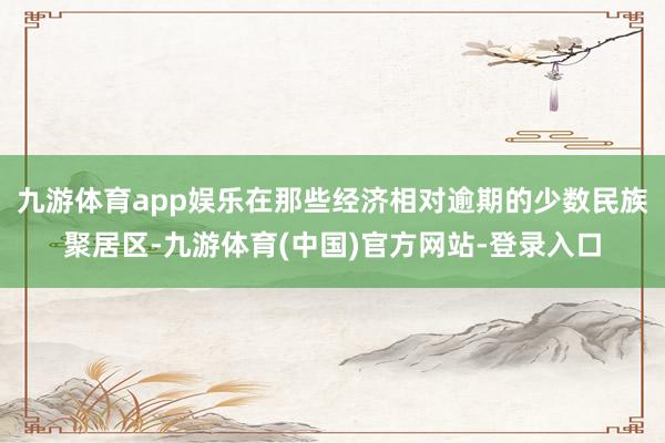 九游体育app娱乐在那些经济相对逾期的少数民族聚居区-九游体育(中国)官方网站-登录入口