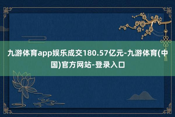 九游体育app娱乐成交180.57亿元-九游体育(中国)官方网站-登录入口