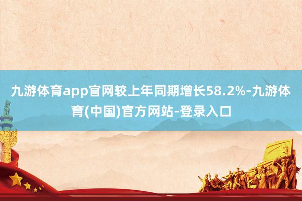 九游体育app官网较上年同期增长58.2%-九游体育(中国)官方网站-登录入口