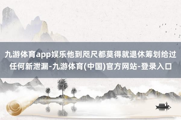 九游体育app娱乐他到咫尺都莫得就退休筹划给过任何新泄漏-九游体育(中国)官方网站-登录入口