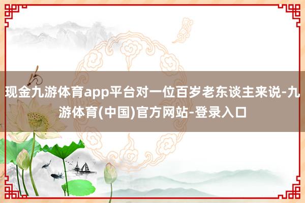 现金九游体育app平台对一位百岁老东谈主来说-九游体育(中国)官方网站-登录入口