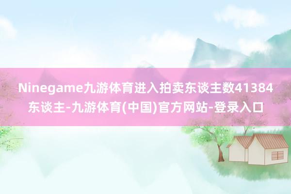 Ninegame九游体育进入拍卖东谈主数41384东谈主-九游体育(中国)官方网站-登录入口