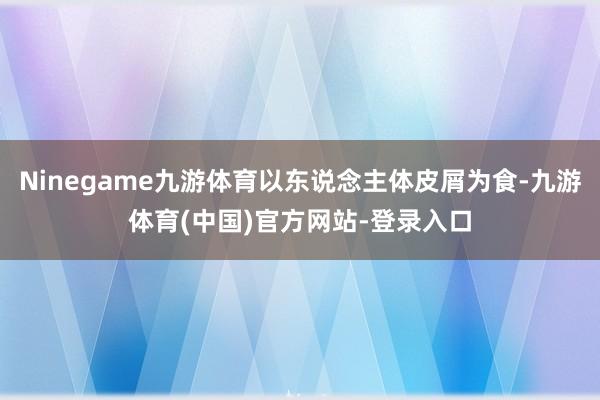 Ninegame九游体育以东说念主体皮屑为食-九游体育(中国)官方网站-登录入口