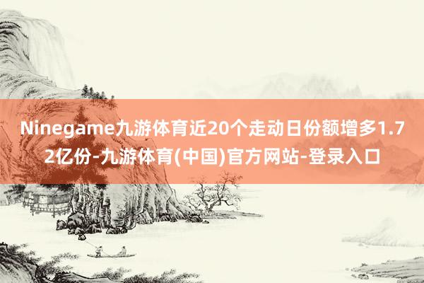 Ninegame九游体育近20个走动日份额增多1.72亿份-九游体育(中国)官方网站-登录入口