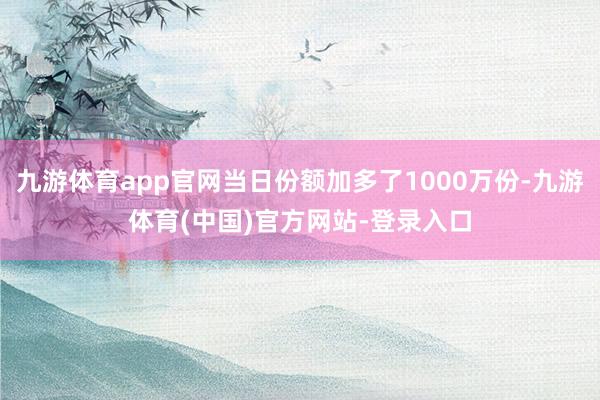 九游体育app官网当日份额加多了1000万份-九游体育(中国)官方网站-登录入口