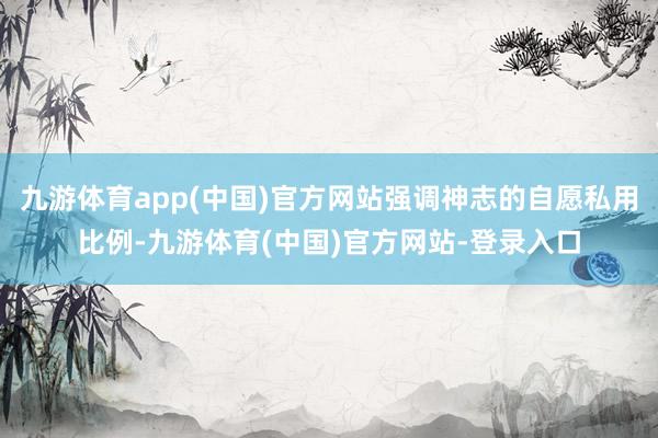 九游体育app(中国)官方网站强调神志的自愿私用比例-九游体育(中国)官方网站-登录入口