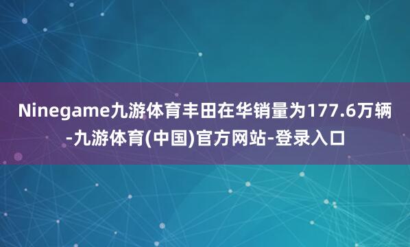 Ninegame九游体育丰田在华销量为177.6万辆-九游体育(中国)官方网站-登录入口