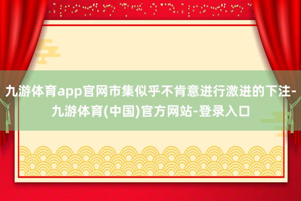 九游体育app官网市集似乎不肯意进行激进的下注-九游体育(中国)官方网站-登录入口