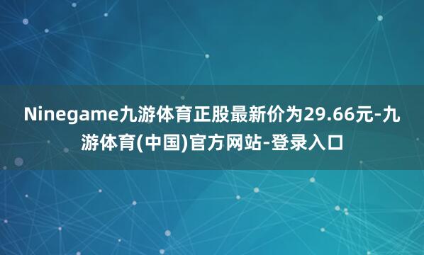 Ninegame九游体育正股最新价为29.66元-九游体育(中国)官方网站-登录入口