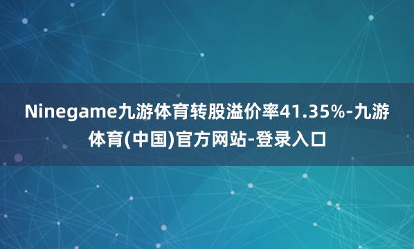 Ninegame九游体育转股溢价率41.35%-九游体育(中国)官方网站-登录入口