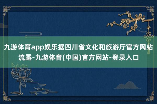 九游体育app娱乐据四川省文化和旅游厅官方网站流露-九游体育(中国)官方网站-登录入口