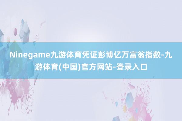 Ninegame九游体育 凭证彭博亿万富翁指数-九游体育(中国)官方网站-登录入口