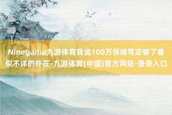 Ninegame九游体育我说100万保障笃定够了看似不详的外在-九游体育(中国)官方网站-登录入口