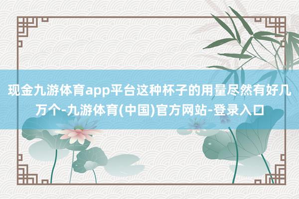 现金九游体育app平台这种杯子的用量尽然有好几万个-九游体育(中国)官方网站-登录入口