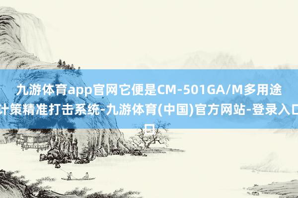 九游体育app官网它便是CM-501GA/M多用途计策精准打击系统-九游体育(中国)官方网站-登录入口