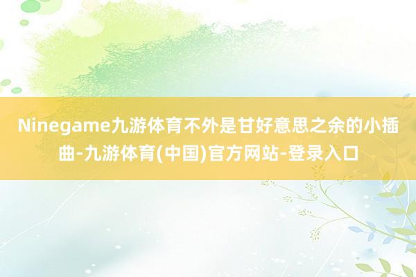 Ninegame九游体育不外是甘好意思之余的小插曲-九游体育(中国)官方网站-登录入口