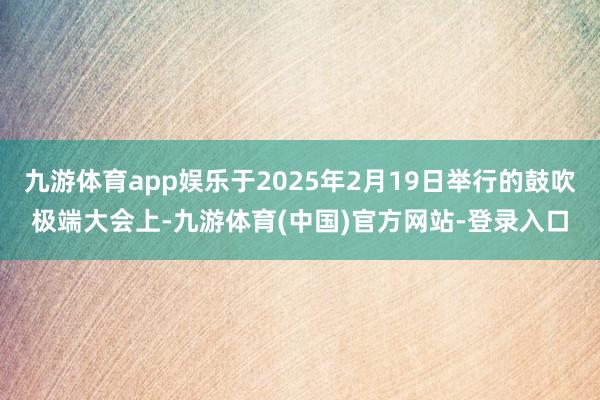 九游体育app娱乐于2025年2月19日举行的鼓吹极端大会上-九游体育(中国)官方网站-登录入口